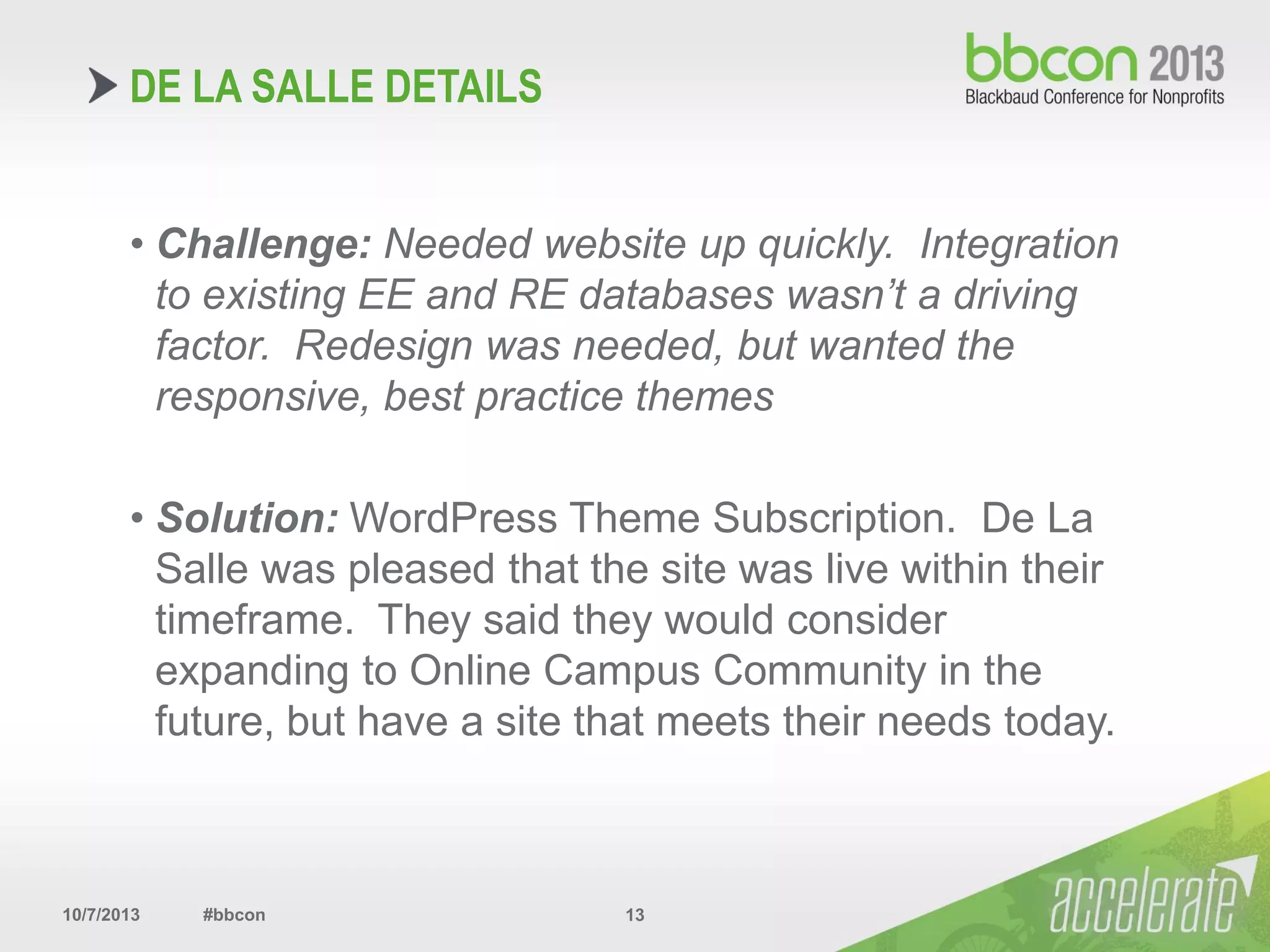 10/7/2013 #bbcon 13
• Challenge: Needed website up quickly. Integration
to existing EE and RE databases wasn’t a driving
factor. Redesign was needed, but wanted the
responsive, best practice themes
• Solution: WordPress Theme Subscription. De La
Salle was pleased that the site was live within their
timeframe. They said they would consider
expanding to Online Campus Community in the
future, but have a site that meets their needs today.
DE LA SALLE DETAILS
 