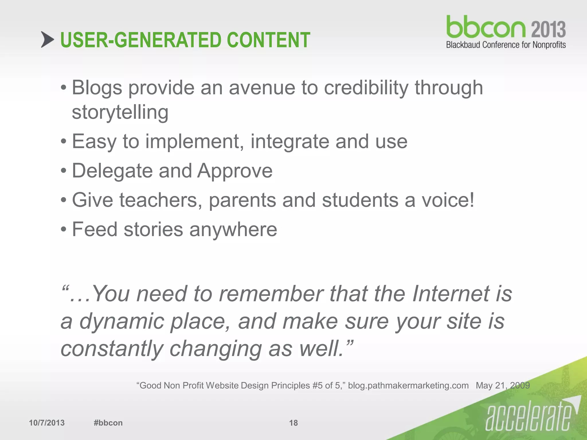 10/7/2013 #bbcon 18
• Blogs provide an avenue to credibility through
storytelling
• Easy to implement, integrate and use
• Delegate and Approve
• Give teachers, parents and students a voice!
• Feed stories anywhere
“…You need to remember that the Internet is
a dynamic place, and make sure your site is
constantly changing as well.”
“Good Non Profit Website Design Principles #5 of 5,” blog.pathmakermarketing.com May 21, 2009
USER-GENERATED CONTENT
 