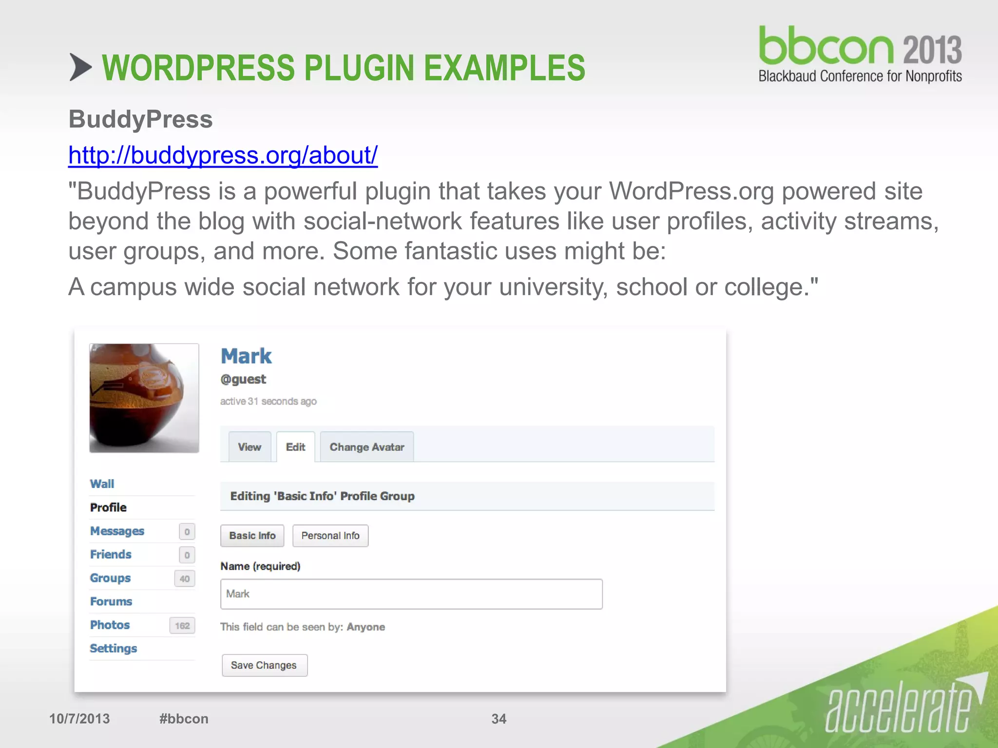 10/7/2013 #bbcon 34
BuddyPress
http://buddypress.org/about/
"BuddyPress is a powerful plugin that takes your WordPress.org powered site
beyond the blog with social-network features like user profiles, activity streams,
user groups, and more. Some fantastic uses might be:
A campus wide social network for your university, school or college."
WORDPRESS PLUGIN EXAMPLES
 