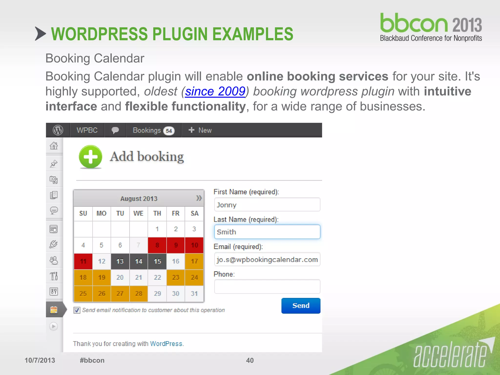 10/7/2013 #bbcon 40
Booking Calendar
Booking Calendar plugin will enable online booking services for your site. It's
highly supported, oldest (since 2009) booking wordpress plugin with intuitive
interface and flexible functionality, for a wide range of businesses.
WORDPRESS PLUGIN EXAMPLES
 