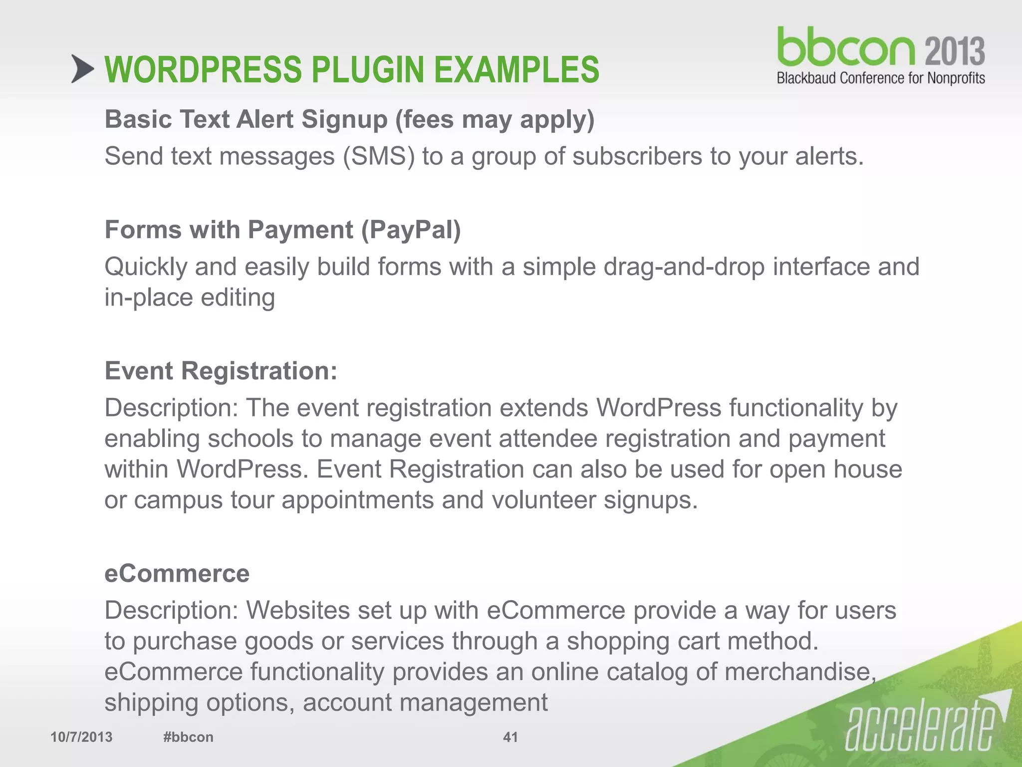 10/7/2013 #bbcon 41
Basic Text Alert Signup (fees may apply)
Send text messages (SMS) to a group of subscribers to your alerts.
Forms with Payment (PayPal)
Quickly and easily build forms with a simple drag-and-drop interface and
in-place editing
Event Registration:
Description: The event registration extends WordPress functionality by
enabling schools to manage event attendee registration and payment
within WordPress. Event Registration can also be used for open house
or campus tour appointments and volunteer signups.
eCommerce
Description: Websites set up with eCommerce provide a way for users
to purchase goods or services through a shopping cart method.
eCommerce functionality provides an online catalog of merchandise,
shipping options, account management
WORDPRESS PLUGIN EXAMPLES
 