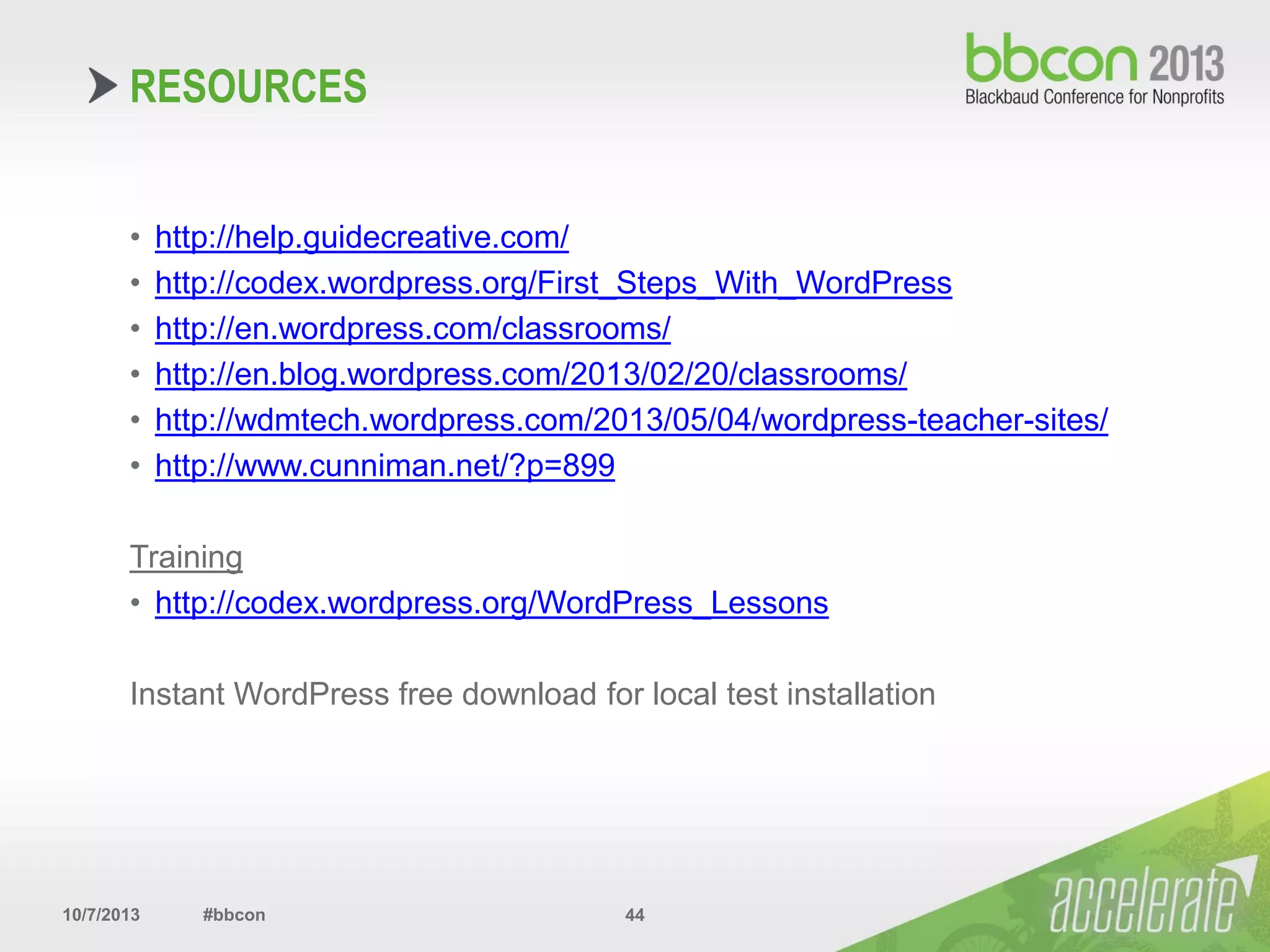 10/7/2013 #bbcon 44
• http://help.guidecreative.com/
• http://codex.wordpress.org/First_Steps_With_WordPress
• http://en.wordpress.com/classrooms/
• http://en.blog.wordpress.com/2013/02/20/classrooms/
• http://wdmtech.wordpress.com/2013/05/04/wordpress-teacher-sites/
• http://www.cunniman.net/?p=899
Training
• http://codex.wordpress.org/WordPress_Lessons
Instant WordPress free download for local test installation
RESOURCES
 
