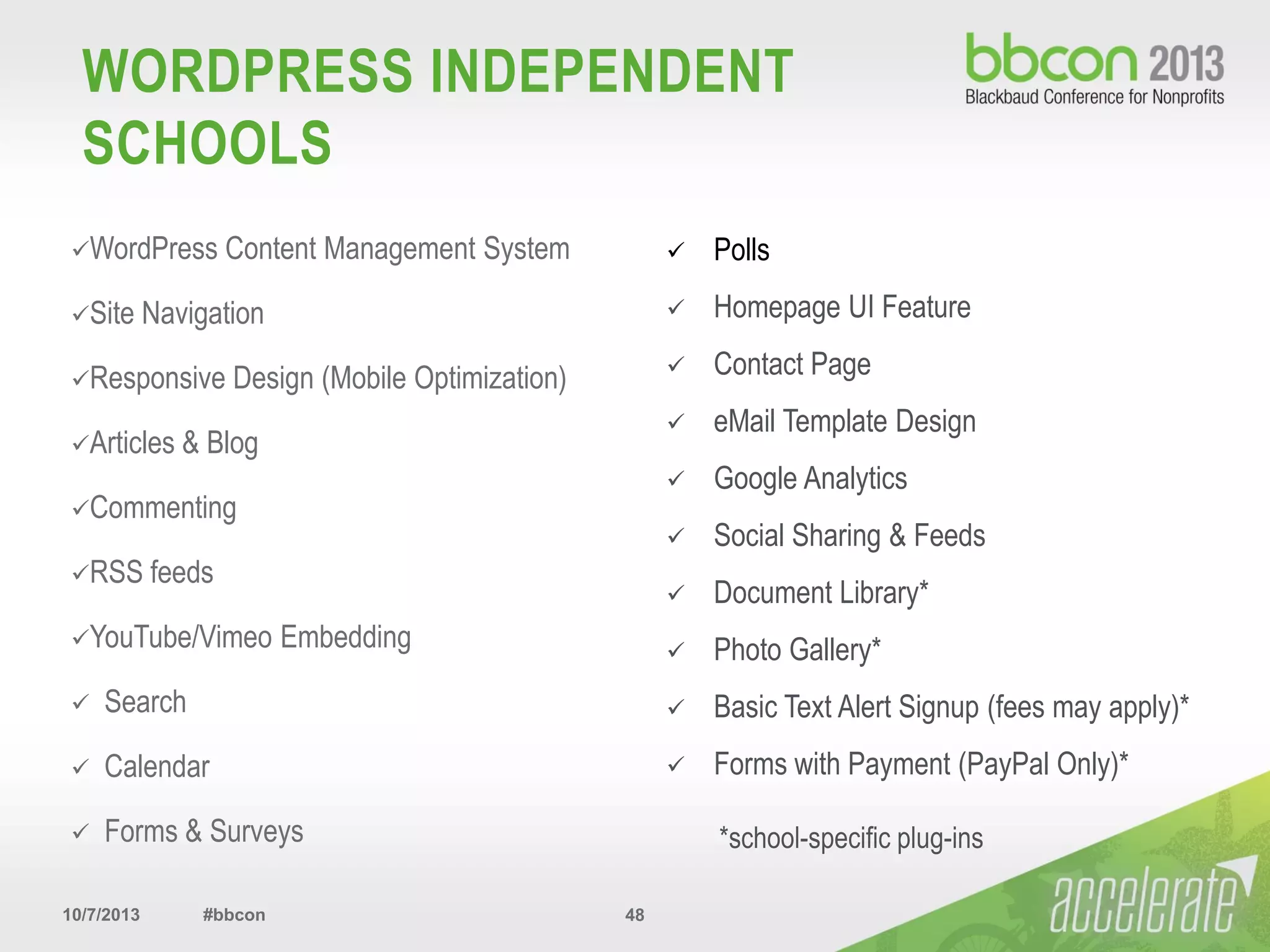 10/7/2013 #bbcon 48
WORDPRESS INDEPENDENT
SCHOOLS
WordPress Content Management System
Site Navigation
Responsive Design (Mobile Optimization)
Articles & Blog
Commenting
RSS feeds
YouTube/Vimeo Embedding
 Search
 Calendar
 Forms & Surveys
 Polls
 Homepage UI Feature
 Contact Page
 eMail Template Design
 Google Analytics
 Social Sharing & Feeds
 Document Library*
 Photo Gallery*
 Basic Text Alert Signup (fees may apply)*
 Forms with Payment (PayPal Only)*
*school-specific plug-ins
 