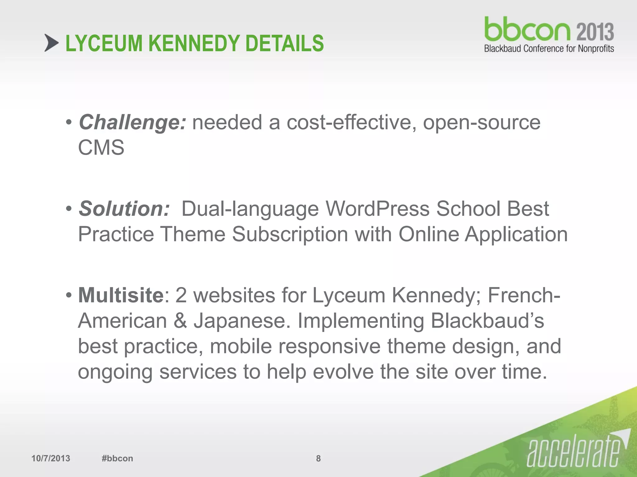 10/7/2013 #bbcon 8
• Challenge: needed a cost-effective, open-source
CMS
• Solution: Dual-language WordPress School Best
Practice Theme Subscription with Online Application
• Multisite: 2 websites for Lyceum Kennedy; French-
American & Japanese. Implementing Blackbaud’s
best practice, mobile responsive theme design, and
ongoing services to help evolve the site over time.
LYCEUM KENNEDY DETAILS
 