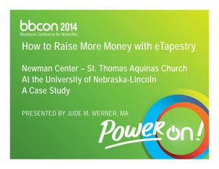 How to Raise More Money with eTapestry 
Newman Center – St. Thomas Aquinas Church 
At the University of Nebraska-Lincoln 
A Case Study 
PRESENTED BY JUDE M. WERNER, MA 
 