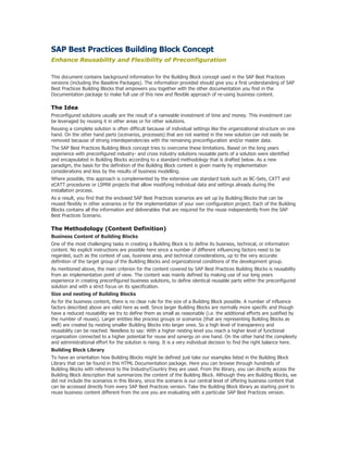 SAP Best Practices Building Block Concept
Enhance Reusability and Flexibility of Preconfiguration
This document contains background information for the Building Block concept used in the SAP Best Practices
versions (including the Baseline Packages). The information provided should give you a first understanding of SAP
Best Practices Building Blocks that empowers you together with the other documentation you find in the
Documentation package to make full use of this new and flexible approach of re-using business content.
The Idea
Preconfigured solutions usually are the result of a nameable investment of time and money. This investment can
be leveraged by reusing it in other areas or for other solutions.
Reusing a complete solution is often difficult because of individual settings like the organizational structure on one
hand. On the other hand parts (scenarios, processes) that are not wanted in the new solution can not easily be
removed because of strong interdependencies with the remaining preconfiguration and/or master data.
The SAP Best Practices Building Block concept tries to overcome these limitations. Based on the long years
experience with preconfigured industry- and cross industry solutions reusable parts of a solution were identified
and encapsulated in Building Blocks according to a standard methodology that is drafted below. As a new
paradigm, the basis for the definition of the Building Block content is given mainly by implementation
considerations and less by the results of business modelling.
Where possible, this approach is complemented by the extensive use standard tools such as BC-Sets, CATT and
eCATT procedures or LSMW projects that allow modifying individual data and settings already during the
installation process.
As a result, you find that the enclosed SAP Best Practices scenarios are set up by Building Blocks that can be
reused flexibly in other scenarios or for the implementation of your own configuration project. Each of the Building
Blocks contains all the information and deliverables that are required for the reuse independently from the SAP
Best Practices Scenario.
The Methodology (Content Definition)
Business Content of Building Blocks
One of the most challenging tasks in creating a Building Block is to define its business, technical, or information
content. No explicit instructions are possible here since a number of different influencing factors need to be
regarded, such as the context of use, business area, and technical considerations, up to the very accurate
definition of the target group of the Building Blocks and organizational conditions of the development group.
As mentioned above, the main criterion for the content covered by SAP Best Practices Building Blocks is reusability
from an implementation point of view. The content was mainly defined by making use of our long years
experience in creating preconfigured business solutions, to define identical reusable parts within the preconfigured
solution and with a strict focus on its specification.
Size and nesting of Building Blocks
As for the business content, there is no clear rule for the size of a Building Block possible. A number of influence
factors described above are valid here as well. Since larger Building Blocks are normally more specific and though
have a reduced reusability we try to define them as small as reasonable (i.e. the additional efforts are justified by
the number of reuses). Larger entities like process groups or scenarios (that are representing Building Blocks as
well) are created by nesting smaller Building Blocks into larger ones. So a high level of transparency and
reusability can be reached. Needless to say: With a higher nesting level you reach a higher level of functional
organization connected to a higher potential for reuse and synergy on one hand. On the other hand the complexity
and administrational effort for the solution is rising. It is a very individual decision to find the right balance here.
Building Block Library
To have an orientation how Building Blocks might be defined just take our examples listed in the Building Block
Library that can be found in this HTML Documentation package. Here you can browse through hundreds of
Building Blocks with reference to the Industry/Country they are used. From the library, you can directly access the
Building Block description that summarizes the content of the Building Block. Although they are Building Blocks, we
did not include the scenarios in this library, since the scenario is our central level of offering business content that
can be accessed directly from every SAP Best Practices version. Take the Building Block library as starting point to
reuse business content different from the one you are evaluating with a particular SAP Best Practices version.
 