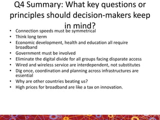 Q4 Summary: What key questions or
principles should decision-makers keep
in mind?• Connection speeds must be symmetrical
• Think long term
• Economic development, health and education all require
broadband
• Government must be involved
• Eliminate the digital divide for all groups facing disparate access
• Wired and wireless service are interdependent, not substitutes
• Dig once, coordination and planning across infrastructures are
essential
• Why are other countries beating us?
• High prices for broadband are like a tax on innovation.
 