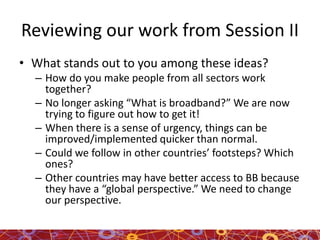 Reviewing our work from Session II
• What stands out to you among these ideas?
– How do you make people from all sectors work
together?
– No longer asking “What is broadband?” We are now
trying to figure out how to get it!
– When there is a sense of urgency, things can be
improved/implemented quicker than normal.
– Could we follow in other countries’ footsteps? Which
ones?
– Other countries may have better access to BB because
they have a “global perspective.” We need to change
our perspective.
 