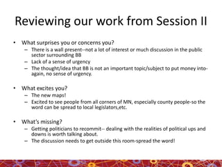 Reviewing our work from Session II
• What surprises you or concerns you?
– There is a wall present--not a lot of interest or much discussion in the public
sector surrounding BB
– Lack of a sense of urgency
– The thought/idea that BB is not an important topic/subject to put money into-
again, no sense of urgency.
• What excites you?
– The new maps!
– Excited to see people from all corners of MN, especially county people-so the
word can be spread to local legislators,etc.
• What’s missing?
– Getting politicians to recommit-- dealing with the realities of political ups and
downs is worth talking about.
– The discussion needs to get outside this room-spread the word!
 