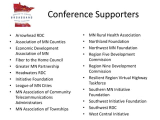 Conference Supporters
• Arrowhead RDC
• Association of MN Counties
• Economic Development
Association of MN
• Fiber to the Home Council
• Greater MN Partnership
• Headwaters RDC
• Initiative Foundation
• League of MN Cities
• MN Association of Community
Telecommunications
Administrators
• MN Association of Townships
• MN Rural Health Association
• Northland Foundation
• Northwest MN Foundation
• Region Five Development
Commission
• Region Nine Development
Commission
• Resilient Region Virtual Highway
Taskforce
• Southern MN Initiative
Foundation
• Southwest Initiative Foundation
• Southwest RDC
• West Central Initiative
 
