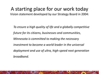 A starting place for our work today
Vision statement developed by our Strategy Board in 2004:
To ensure a high quality of life and a globally competitive
future for its citizens, businesses and communities,
Minnesota is committed to making the necessary
investment to become a world leader in the universal
deployment and use of ultra, high-speed next generation
broadband.
 