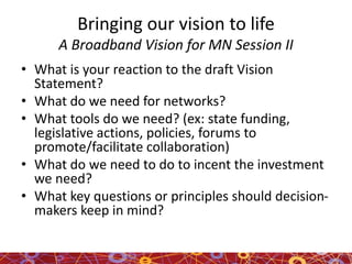 Bringing our vision to life
A Broadband Vision for MN Session II
• What is your reaction to the draft Vision
Statement?
• What do we need for networks?
• What tools do we need? (ex: state funding,
legislative actions, policies, forums to
promote/facilitate collaboration)
• What do we need to do to incent the investment
we need?
• What key questions or principles should decision-
makers keep in mind?
 