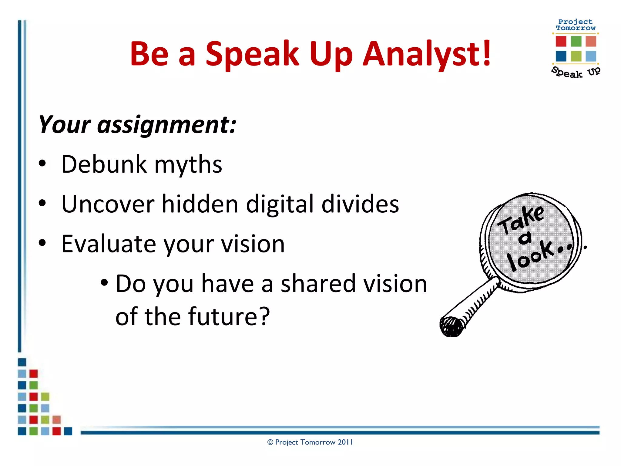 Be a Speak Up Analyst!
Your assignment:
• Debunk myths
• Uncover hidden digital divides
• Evaluate your vision
     • Do you have a shared vision
       of the future?



                    © Project Tomorrow 2011
 