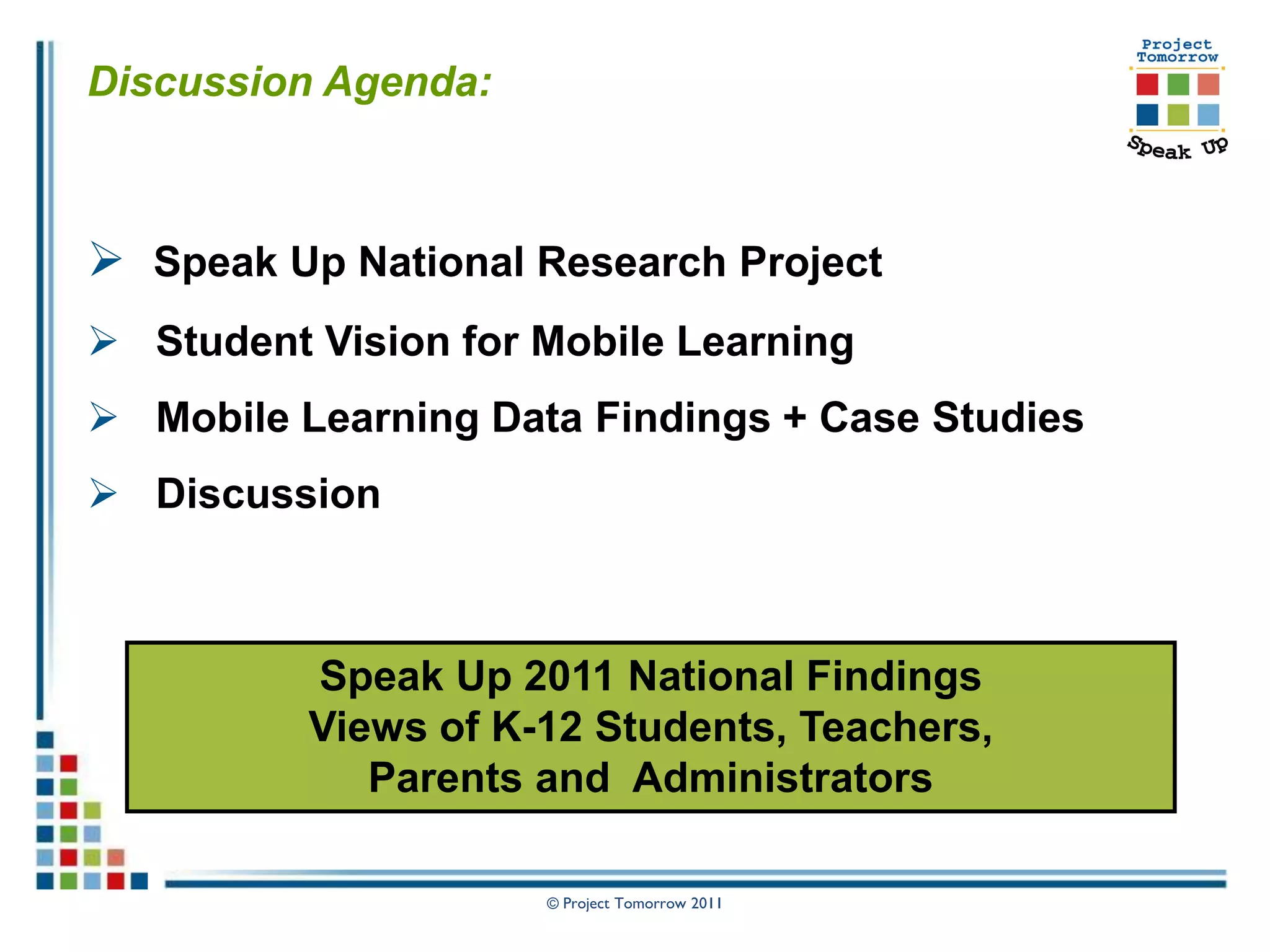 Discussion Agenda:



 Speak Up National Research Project
 Student Vision for Mobile Learning
 Mobile Learning Data Findings + Case Studies
 Discussion



          Speak Up 2011 National Findings
          Views of K-12 Students, Teachers,
             Parents and Administrators

                     © Project Tomorrow 2011
 