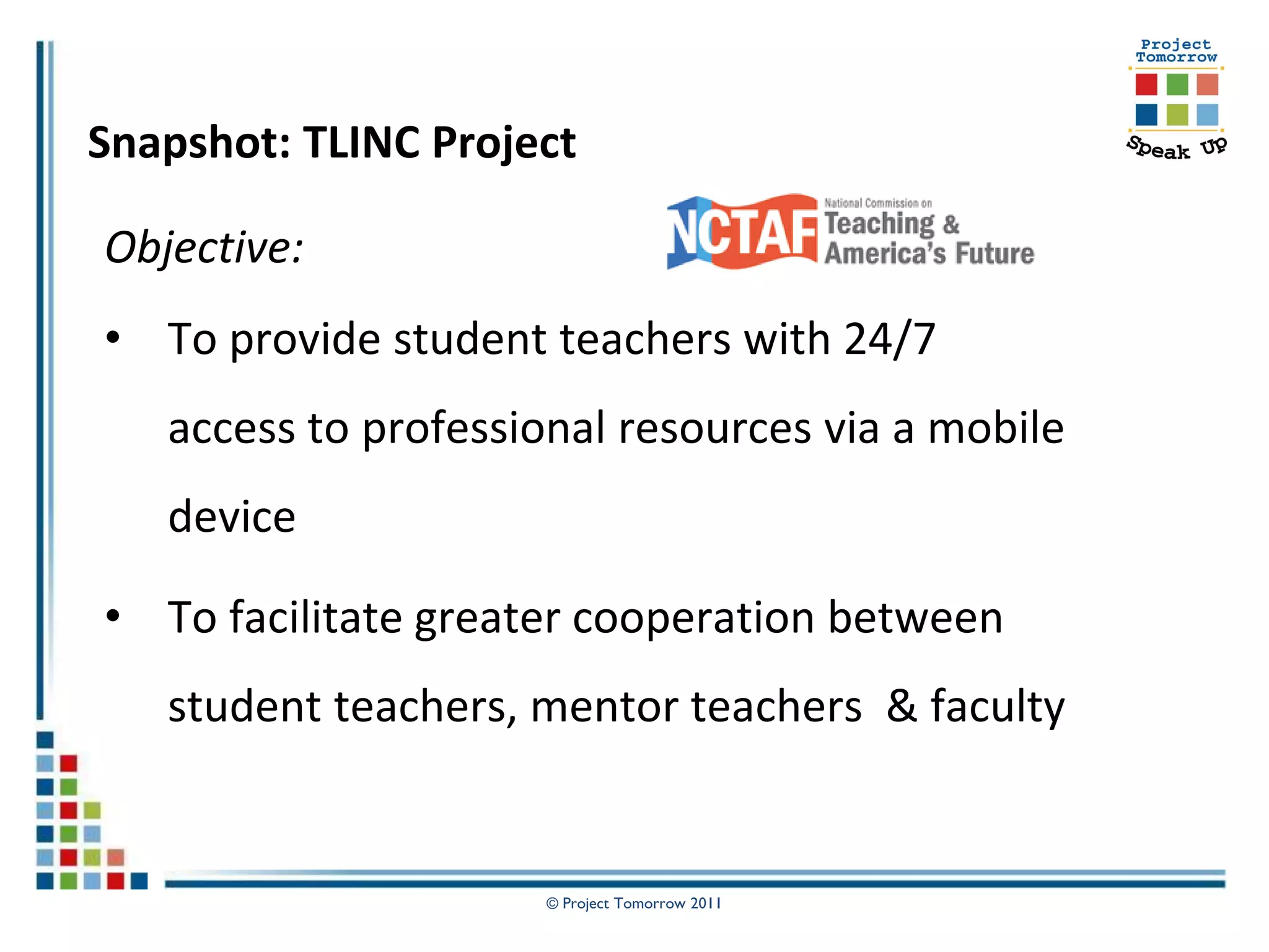 Snapshot: TLINC Project

Objective:
• To provide student teachers with 24/7
   access to professional resources via a mobile
   device

• To facilitate greater cooperation between
   student teachers, mentor teachers & faculty


                     © Project Tomorrow 2011
 