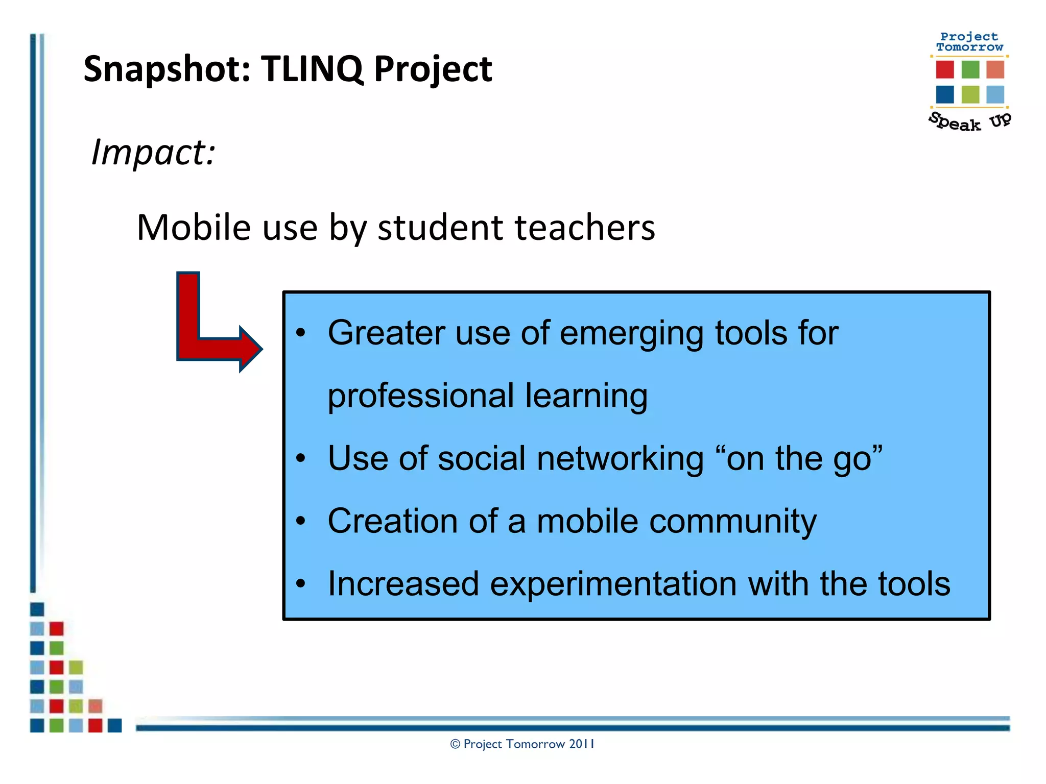 Snapshot: TLINQ Project

Impact:
  Mobile use by student teachers

           • Greater use of emerging tools for
             professional learning
           • Use of social networking “on the go”
           • Creation of a mobile community
           • Increased experimentation with the tools



                     © Project Tomorrow 2011
 
