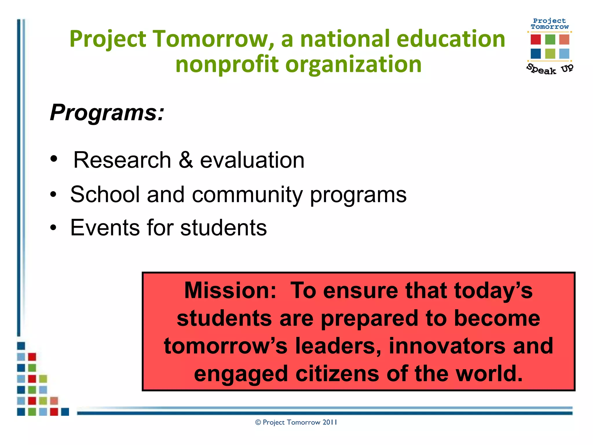 Project Tomorrow, a national education
           nonprofit organization
Programs:

• Research & evaluation
• School and community programs
• Events for students

            Mission: To ensure that today’s
           students are prepared to become
          tomorrow’s leaders, innovators and
             engaged citizens of the world.
                  © Project Tomorrow 2011
 