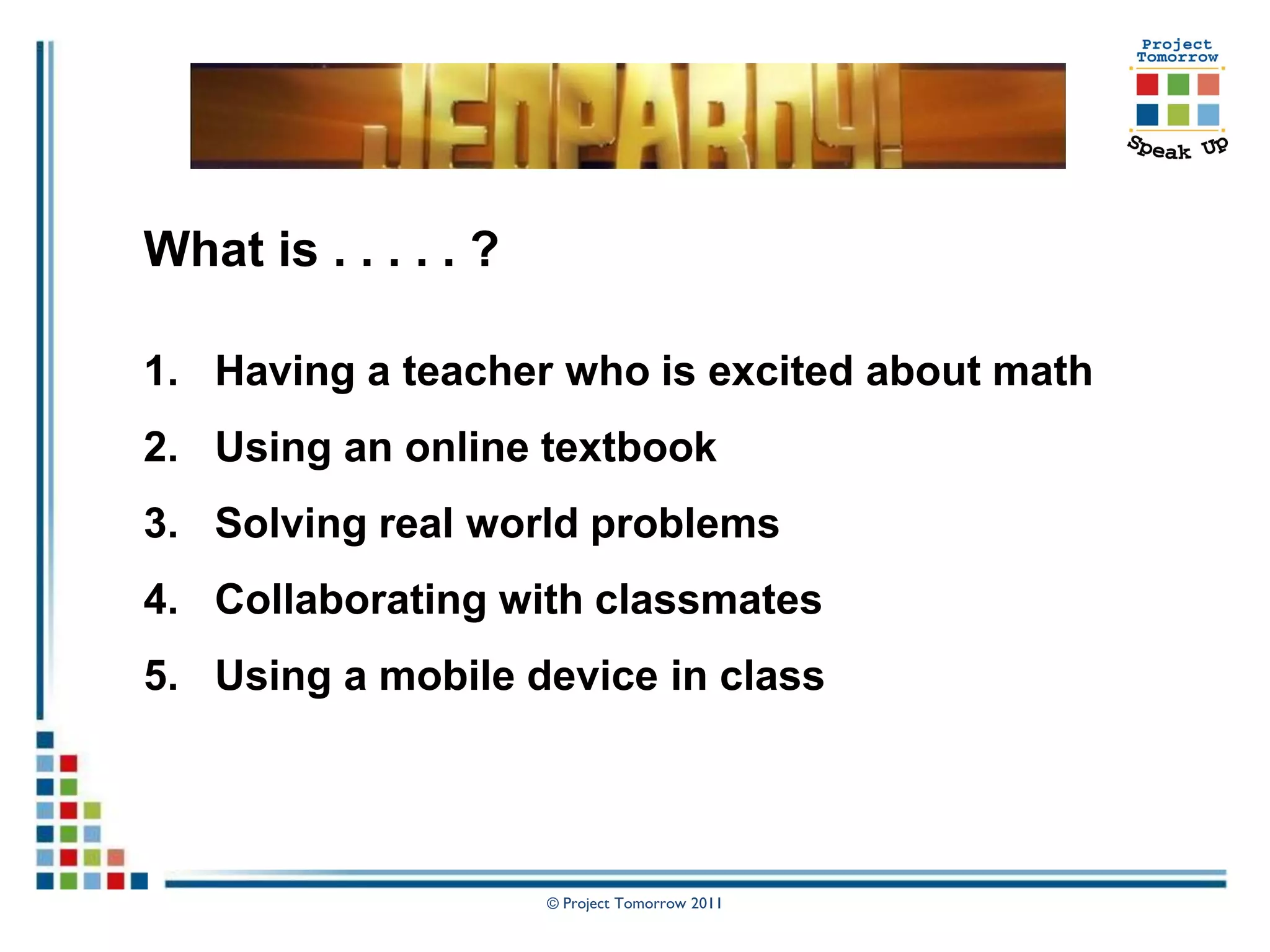 What is . . . . . ?

1. Having a teacher who is excited about math
2. Using an online textbook
3. Solving real world problems
4. Collaborating with classmates
5. Using a mobile device in class




                      © Project Tomorrow 2011
 