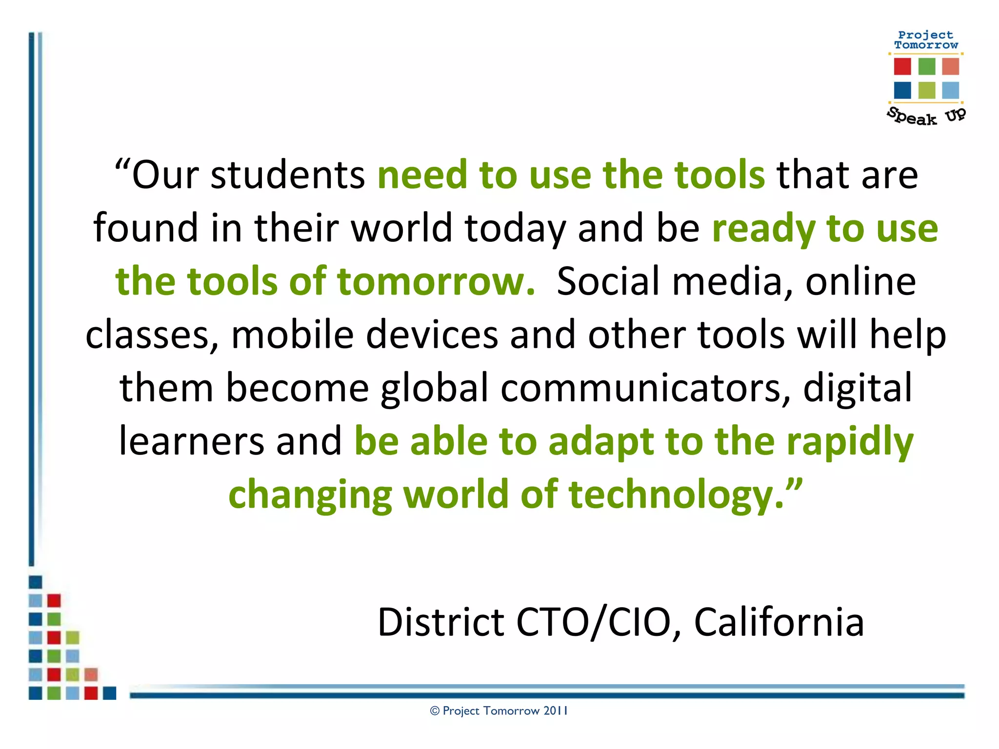 “Our students need to use the tools that are
found in their world today and be ready to use
  the tools of tomorrow. Social media, online
classes, mobile devices and other tools will help
  them become global communicators, digital
  learners and be able to adapt to the rapidly
         changing world of technology.”

                District CTO/CIO, California
                   © Project Tomorrow 2011
 