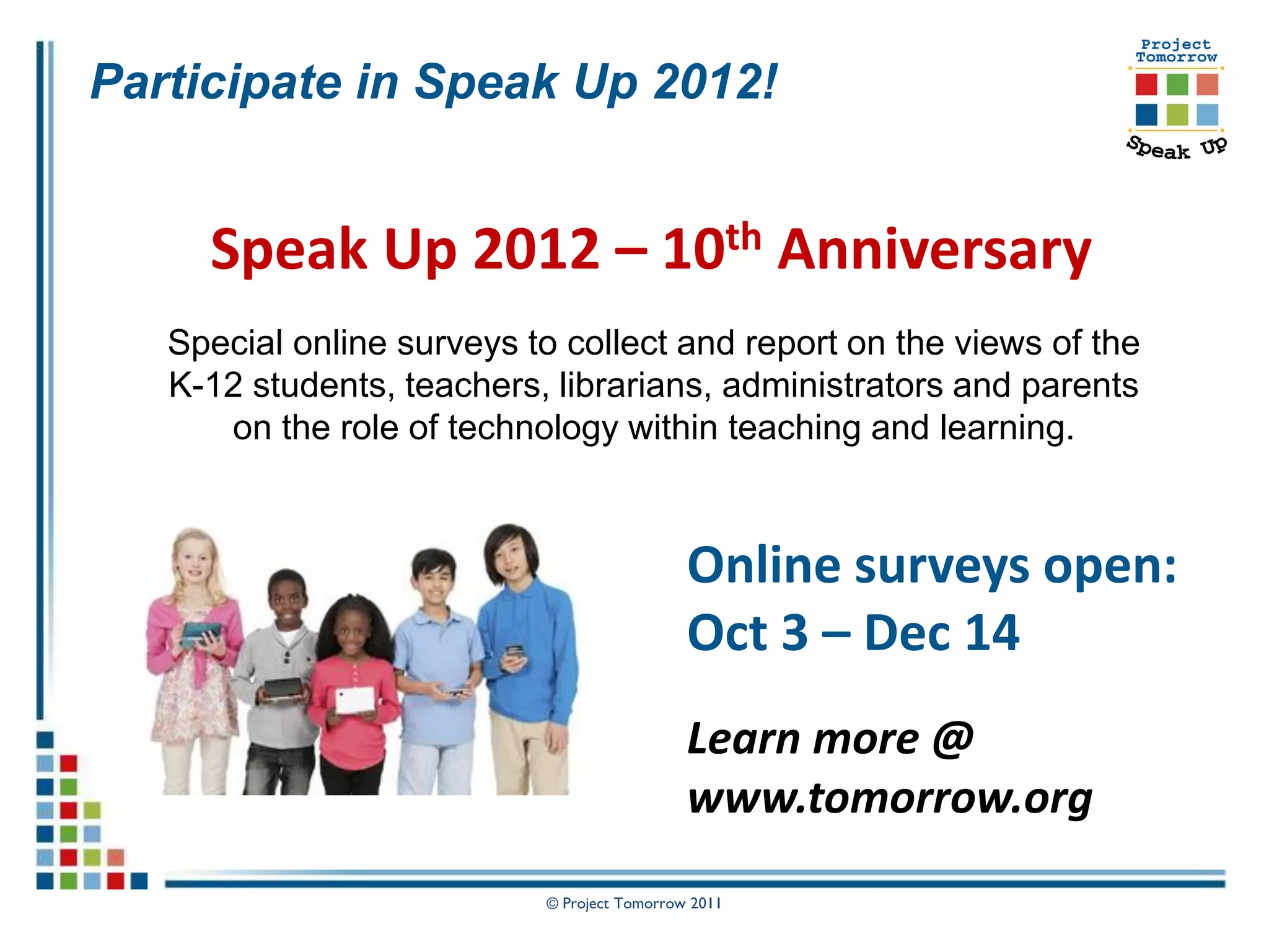 Participate in Speak Up 2012!


     Speak Up 2012 – 10th Anniversary
   Special online surveys to collect and report on the views of the
   K-12 students, teachers, librarians, administrators and parents
      on the role of technology within teaching and learning.



                                             Online surveys open:
                                             Oct 3 – Dec 14
                                             Learn more @
                                             www.tomorrow.org
                           © Project Tomorrow 2011
 