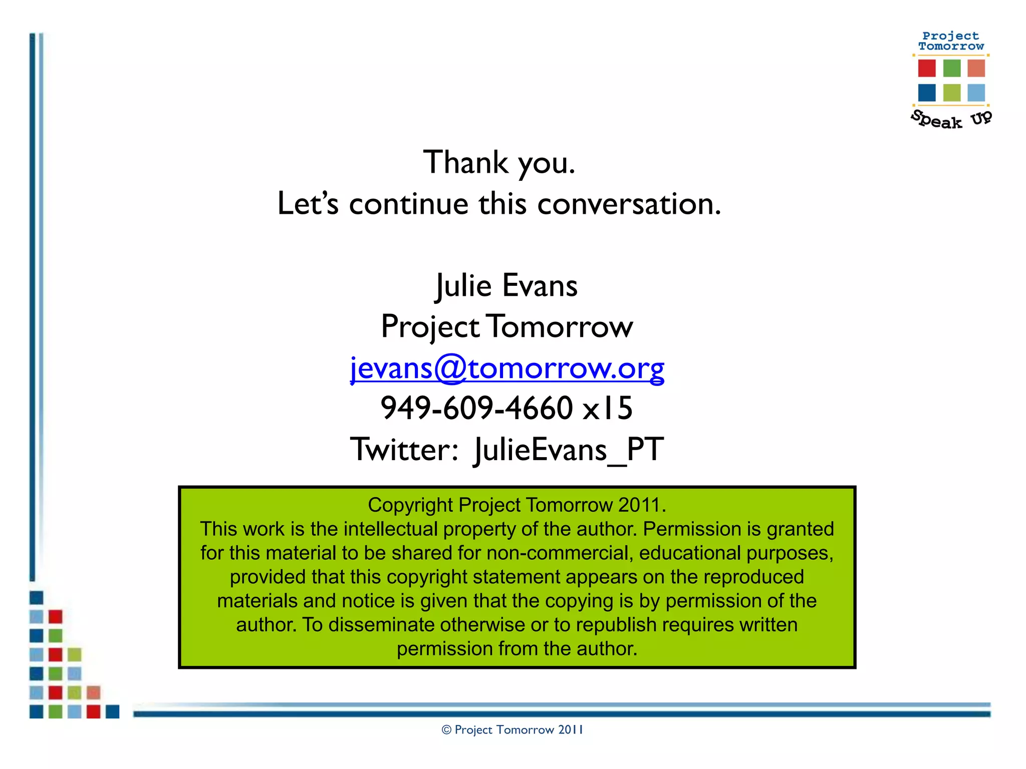 Thank you.
         Let’s continue this conversation.

                       Julie Evans
                   Project Tomorrow
                 jevans@tomorrow.org
                   949-609-4660 x15
                 Twitter: JulieEvans_PT
                     Copyright Project Tomorrow 2011.
This work is the intellectual property of the author. Permission is granted
for this material to be shared for non-commercial, educational purposes,
    provided that this copyright statement appears on the reproduced
  materials and notice is given that the copying is by permission of the
     author. To disseminate otherwise or to republish requires written
                         permission from the author.


                            © Project Tomorrow 2011
 