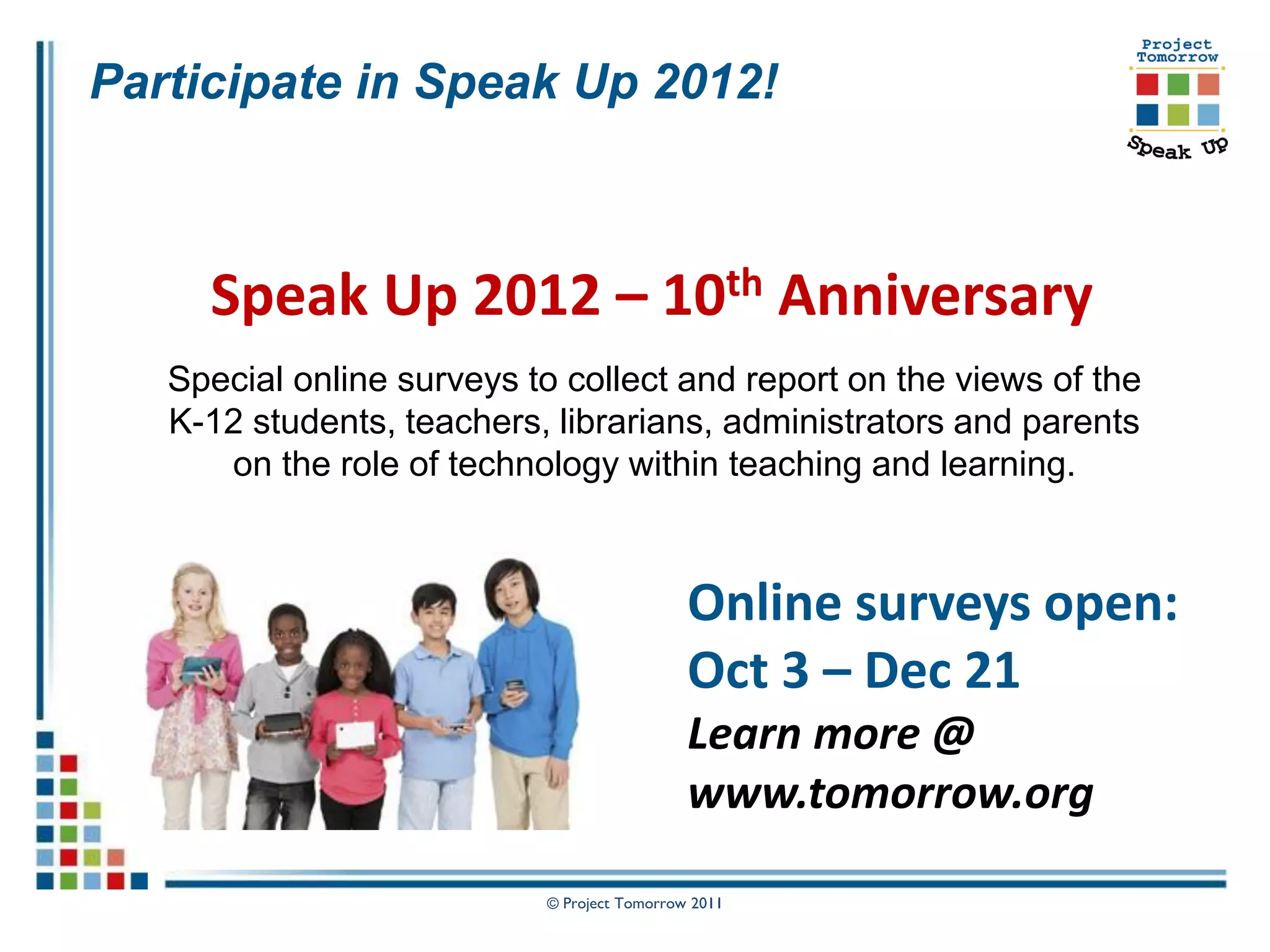 Participate in Speak Up 2012!



     Speak Up 2012 – 10th Anniversary
   Special online surveys to collect and report on the views of the
   K-12 students, teachers, librarians, administrators and parents
      on the role of technology within teaching and learning.



                                             Online surveys open:
                                             Oct 3 – Dec 21
                                             Learn more @
                                             www.tomorrow.org

                           © Project Tomorrow 2011
 