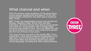 What channel and when
With the primary target audience of this show being
young women ranging from the ages of 15-25, the
most suitable channel for this teen sitcom would be
BBC Three.
BBC Three has broadcasted shows such as Normal
People, Waterloo Road, Some Girls and Bad
Education. All these shows were about young people
and made for young people, with a similar target
audience age range to mine. The only difference with
my show is that it isn't set in this current time period,
like the rest of these shows were.
This type of show (as well as the similar BBC Three
shows that I have listed) would be broadcasted on or
after 9pm, due to the show being made for young
adults and older and therefore would have some
strong language, smoking and other mature themes.
 