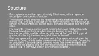 Structure
• Each episode would last approximately 25 minutes, with an episode
focusing on one specific character.
• The episode would show us the relationships that each girl has with her
friends (e.g., who she is closest to), her family dynamic, her behaviour at
school, her main interests, career goals, personal struggles and how they
cope.
• For example, Gina's episode would mention her close relationship with
Pamela, how distant she is to her parents, helping to look after
her younger siblings while balancing schoolwork and maintaining good
grades, and finding the time to style clothes for herself.
• With one episode for each character and a final episode focusing on the
friendship group, in this series there would only be 5 episodes. Depending
on popularity, a second series could be made that shows the girls after
some time has passed and how they have changed and developed as
people (e.g., if they have gotten over certain struggles).
 