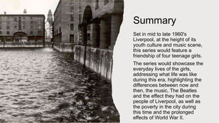 Summary
Set in mid to late 1960's
Liverpool, at the height of its
youth culture and music scene,
this series would feature a
friendship of four teenage girls.
The series would showcase the
everyday lives of the girls,
addressing what life was like
during this era, highlighting the
differences between now and
then, the music, The Beatles
and the effect they had on the
people of Liverpool, as well as
the poverty in the city during
this time and the prolonged
effects of World War II.
 