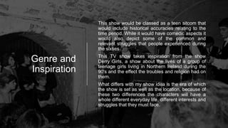 Genre and
Inspiration
This show would be classed as a teen sitcom that
would include historical accuracies relating to the
time period. While it would have comedic aspects it
would also depict some of the common and
relevant struggles that people experienced during
the sixties.
This TV show takes inspiration from the show
Derry Girls, a show about the lives of a group of
teenage girls living in Northern Ireland during the
90's and the effect the troubles and religion had on
them.
What differs with my show idea is the era of which
the show is set as well as the location, because of
these two differences the characters will have a
whole different everyday life, different interests and
struggles that they must face.
 