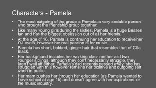 Characters - Pamela
• The most outgoing of the group is Pamela, a very sociable person
who brought the friendship group together.
• Like many young girls during the sixties, Pamela is a huge Beatles
fan and has the biggest obsession out of all her friends.
• At the age of 16, Pamela is continuing her education to receive her
O-Levels, however her real passion is for music.
• Pamela has short, bobbed, ginger hair that resembles that of Cilla
Black.
• Her background includes her working class mother and two
younger siblings, although they don't necessarily struggle, they
aren't well off either. Pamela's dad recently passed away, she has
struggled with this however remains her positive and outgoing self
when in public.
• Her mam pushes her through her education (as Pamela wanted to
leave school at age 15) and doesn't agree with her aspirations for
the music industry.
 