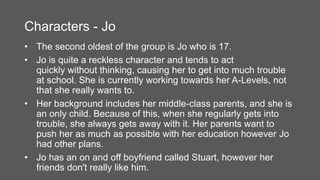 Characters - Jo
• The second oldest of the group is Jo who is 17.
• Jo is quite a reckless character and tends to act
quickly without thinking, causing her to get into much trouble
at school. She is currently working towards her A-Levels, not
that she really wants to.
• Her background includes her middle-class parents, and she is
an only child. Because of this, when she regularly gets into
trouble, she always gets away with it. Her parents want to
push her as much as possible with her education however Jo
had other plans.
• Jo has an on and off boyfriend called Stuart, however her
friends don't really like him.
 