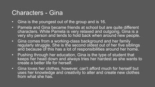 Characters - Gina
• Gina is the youngest out of the group and is 16.
• Pamela and Gina became friends at school but are quite different
characters. While Pamela is very relaxed and outgoing, Gina is a
very shy person and tends to hold back when around new people.
• Gina comes from a working-class background and her family
regularly struggle. She is the second oldest out of her five siblings
and because of this has a lot of responsibilities around her home.
• Pushing through her education, Gina is the type of student that
keeps her head down and always tries her hardest as she wants to
create a better life for herself.
• Gina loves her clothes, however, can't afford much for herself but
uses her knowledge and creativity to alter and create new clothes
from what she has.
 