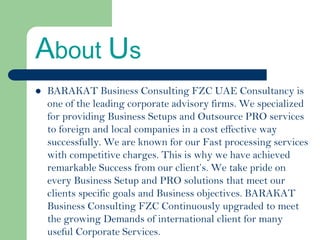 About Us
BARAKAT Business Consulting FZC UAE Consultancy is
one of the leading corporate advisory firms. We specialized
for providing Business Setups and Outsource PRO services
to foreign and local companies in a cost effective way
successfully. We are known for our Fast processing services
with competitive charges. This is why we have achieved
remarkable Success from our client’s. We take pride on
every Business Setup and PRO solutions that meet our
clients specific goals and Business objectives. BARAKAT
Business Consulting FZC Continuously upgraded to meet
the growing Demands of international client for many
useful Corporate Services.