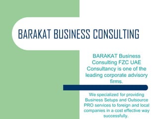 BARAKAT BUSINESS CONSULTING
BARAKAT Business
Consulting FZC UAE
Consultancy is one of the
leading corporate advisory
firms.
We specialized for providing
Business Setups and Outsource
PRO services to foreign and local
companies in a cost effective way
successfully.
 