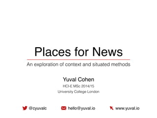 Places for News
An exploration of context and situated methods
Yuval Cohen
HCI-E MSc 2014/15
University College London
@cyuvalc hello@yuval.io www.yuval.io
 