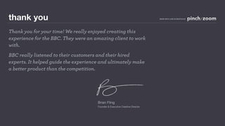 thank you                                                                     MADE WITH LOVE IN SEATTLE BY




Thank you for your time! We really enjoyed creating this
experience for the BBC. They were an amazing client to work
with.
BBC really listened to their customers and their hired
experts. It helped guide the experience and ultimately make
a better product than the competition.




                                      Brian Fling
                                      Founder & Executive Creative Director
 