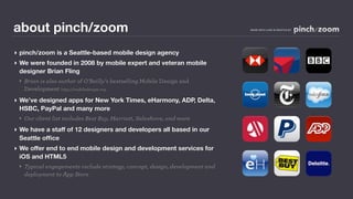 about pinch/zoom                                                            MADE WITH LOVE IN SEATTLE BY




‣ pinch/zoom is a Seattle-based mobile design agency
‣ We were founded in 2008 by mobile expert and veteran mobile
  designer Brian Fling
 ‣ Brian is also author of O’Reilly’s bestselling Mobile Design and
   Development http://mobiledesign.org
‣ We’ve designed apps for New York Times, eHarmony, ADP, Delta,
  HSBC, PayPal and many more
 ‣ Our client list includes Best Buy, Marriott, Salesforce, and more
‣ We have a staff of 12 designers and developers all based in our
  Seattle ofﬁce
‣ We offer end to end mobile design and development services for
  iOS and HTML5
 ‣ Typical engagements include strategy, concept, design, development and
   deployment to App Store
 
