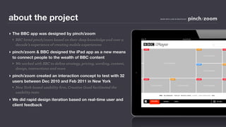 about the project                                                                                     MADE WITH LOVE IN SEATTLE BY




‣ The BBC app was designed by pinch/zoom
  ‣ BBC hired pinch/zoom based on their deep knowledge and over a                                                                     Home Screen



    decade’s experience of creating mobile experiences                                                                                                                              l
                                                                           GENRE                                                                           GENRE                                    GENR


‣ pinch/zoom & BBC designed the iPad app as a new means
  to connect people to the wealth of BBC content
                                                                                                                                                                      PROGRAMME



  ‣ We worked with BBC to deﬁne strategy, pricing, wording, content,                                         PROGRAMME
                                                                                                                                                           GENRE                                    GENR



    design, interactions and more                                                                                                                                     PROGRAMME


‣ pinch/zoom created an interaction concept to test with 32
                                                                           GENRE                                     GENRE                                 GENRE                                    GENR

  users between Dec 2010 and Feb 2011 in New York
                                                                                        PROGRAMME                             PROGRAMME                               PROGRAMME
  ‣ New York-based usability ﬁrm, Creative Good facilitated the
    usability tests
                                                                                                     FREE   RECOMMENDED   POPULAR   RECENTLY ADDED   HOLIDAY   HUGH LAURIE’S FAVS   MINE



‣ We did rapid design iteration based on real-time user and                             FEATURED
                                                                                        FEATURED            GENRES        NEWS                                                             MY BBC


  client feedback
                                                                       Wednesday, January 12, 2011
 