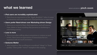 what we learned                                                          MADE WITH LOVE IN SEATTLE BY




‣ iPad users are incredibly sophisticated
  ‣ Users have an expectation of the “Apple Aesthetic” when it comes
    to interaction and user experience. Pixel perfection is important.
‣ Users prefer Need-driven over Marketing-driven Design
  ‣ Users are in control of their iPad experience, and will remove,
    close, delete or leave anything they perceive as marketing or
    advertising activity.
‣ Less is more
 ‣ This is true when talking about animations or content on each
   screen. Users have an expectation of interactions but are
   impatient with too much animation.
‣ Gestures Matter
  ‣ Web metaphors, like scrolling are considered “cheap” or “lower
    quality.” Users prefer “native” metaphors like swiping.
 