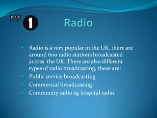 • Radio is a very popular in the UK, there are
around 600 radio stations broadcasted
across the UK. There are also different
types of radio broadcasting, these are:
• Public service broadcasting
• Commercial broadcasting
• Community radio eg hospital radio.
 