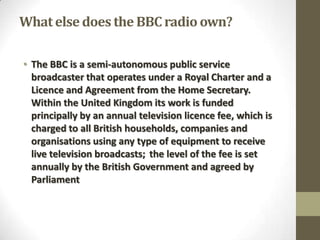 What else does the BBC radio own?
• The BBC is a semi-autonomous public service
broadcaster that operates under a Royal Charter and a
Licence and Agreement from the Home Secretary.
Within the United Kingdom its work is funded
principally by an annual television licence fee, which is
charged to all British households, companies and
organisations using any type of equipment to receive
live television broadcasts; the level of the fee is set
annually by the British Government and agreed by
Parliament

 