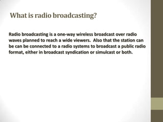 What is radio broadcasting?
Radio broadcasting is a one-way wireless broadcast over radio
waves planned to reach a wide viewers. Also that the station can
be can be connected to a radio systems to broadcast a public radio
format, either in broadcast syndication or simulcast or both.

 