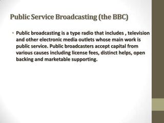 Public Service Broadcasting (the BBC)
• Public broadcasting is a type radio that includes , television
and other electronic media outlets whose main work is
public service. Public broadcasters accept capital from
various causes including license fees, distinct helps, open
backing and marketable supporting.

 