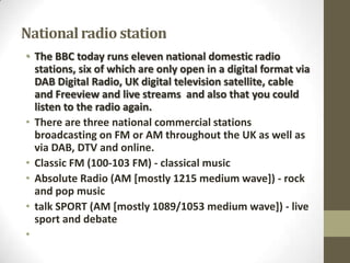 National radio station
• The BBC today runs eleven national domestic radio
stations, six of which are only open in a digital format via
DAB Digital Radio, UK digital television satellite, cable
and Freeview and live streams and also that you could
listen to the radio again.
• There are three national commercial stations
broadcasting on FM or AM throughout the UK as well as
via DAB, DTV and online.
• Classic FM (100-103 FM) - classical music
• Absolute Radio (AM [mostly 1215 medium wave]) - rock
and pop music
• talk SPORT (AM [mostly 1089/1053 medium wave]) - live
sport and debate
•

 