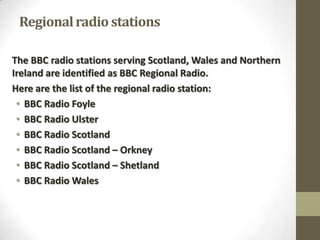 Regional radio stations
The BBC radio stations serving Scotland, Wales and Northern
Ireland are identified as BBC Regional Radio.
Here are the list of the regional radio station:
• BBC Radio Foyle
• BBC Radio Ulster
• BBC Radio Scotland
• BBC Radio Scotland – Orkney
• BBC Radio Scotland – Shetland
• BBC Radio Wales

 