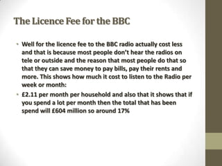 The Licence Fee for the BBC
• Well for the licence fee to the BBC radio actually cost less
and that is because most people don’t hear the radios on
tele or outside and the reason that most people do that so
that they can save money to pay bills, pay their rents and
more. This shows how much it cost to listen to the Radio per
week or month:
• £2.11 per month per household and also that it shows that if
you spend a lot per month then the total that has been
spend will £604 million so around 17%

 