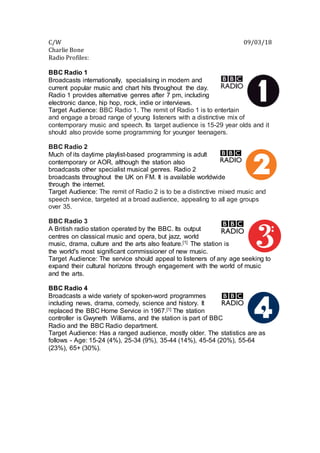 C/W 09/03/18
Charlie Bone
Radio Profiles:
BBC Radio 1
Broadcasts internationally, specialising in modern and
current popular music and chart hits throughout the day.
Radio 1 provides alternative genres after 7 pm, including
electronic dance, hip hop, rock, indie or interviews.
Target Audience: BBC Radio 1. The remit of Radio 1 is to entertain
and engage a broad range of young listeners with a distinctive mix of
contemporary music and speech. Its target audience is 15-29 year olds and it
should also provide some programming for younger teenagers.
BBC Radio 2
Much of its daytime playlist-based programming is adult
contemporary or AOR, although the station also
broadcasts other specialist musical genres. Radio 2
broadcasts throughout the UK on FM. It is available worldwide
through the internet.
Target Audience: The remit of Radio 2 is to be a distinctive mixed music and
speech service, targeted at a broad audience, appealing to all age groups
over 35.
BBC Radio 3
A British radio station operated by the BBC. Its output
centres on classical music and opera, but jazz, world
music, drama, culture and the arts also feature.[1] The station is
the world's most significant commissioner of new music.
Target Audience: The service should appeal to listeners of any age seeking to
expand their cultural horizons through engagement with the world of music
and the arts.
BBC Radio 4
Broadcasts a wide variety of spoken-word programmes
including news, drama, comedy, science and history. It
replaced the BBC Home Service in 1967.[1] The station
controller is Gwyneth Williams, and the station is part of BBC
Radio and the BBC Radio department.
Target Audience: Has a ranged audience, mostly older. The statistics are as
follows - Age: 15-24 (4%), 25-34 (9%), 35-44 (14%), 45-54 (20%), 55-64
(23%), 65+ (30%).
 