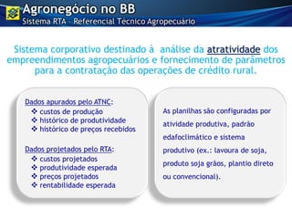 As planilhas são configuradas por
atividade produtiva, padrão
edafoclimático e sistema
produtivo (ex.: lavoura de soja,
produto soja grãos, plantio direto
ou convencional).
Dados apurados pelo ATNC:
 custos de produção
 histórico de produtividade
 histórico de preços recebidos
Dados projetados pelo RTA:
 custos projetados
 produtividade esperada
 preços projetados
 rentabilidade esperada
Sistema corporativo destinado à análise da atratividade dos
empreendimentos agropecuários e fornecimento de parâmetros
para a contratação das operações de crédito rural.
Agronegócio no BB
Sistema RTA – Referencial Técnico Agropecuário
 