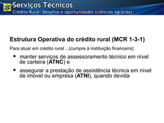 Estrutura Operativa do crédito rural (MCR 1-3-1)
Para atuar em crédito rural ...(cumpre à instituição financeira):
 manter serviços de assessoramento técnico em nível
de carteira (ATNC) e
 assegurar a prestação de assistência técnica em nível
de imóvel ou empresa (ATNI), quando devida
Serviços Técnicos
Crédito Rural: Desafios e oportunidades (ciências agrárias)
 